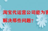 淘寶代運營公司能為客戶解決那些問題？